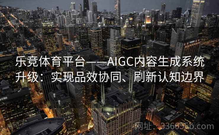 乐竞体育平台——AIGC内容生成系统升级:实现品效协同、刷新认知边界 乐竞体育平台——AIGC内容生成系统升级:实现品效协同、刷新认知边界