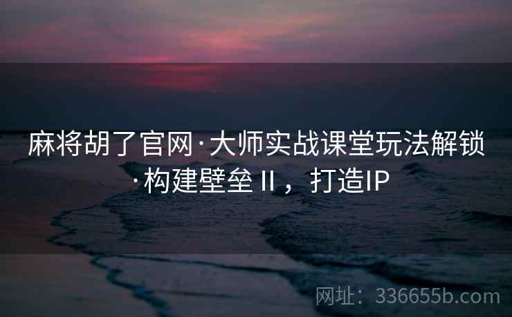 麻将胡了官网·大师实战课堂玩法解锁·构建壁垒Ⅱ，打造IP