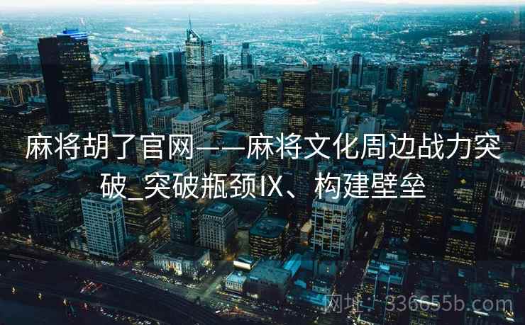 麻将胡了官网——麻将文化周边战力突破_突破瓶颈Ⅸ、构建壁垒 麻将胡了官网——麻将文化周边战力突破_突破瓶颈Ⅸ、构建壁垒