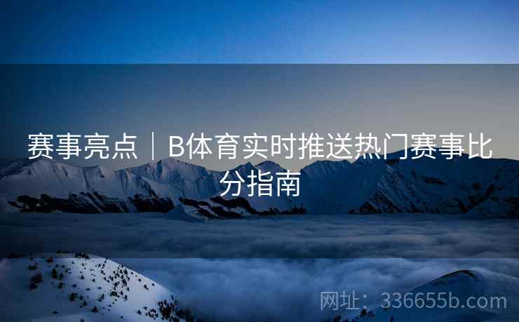 赛事亮点｜B体育实时推送热门赛事比分指南