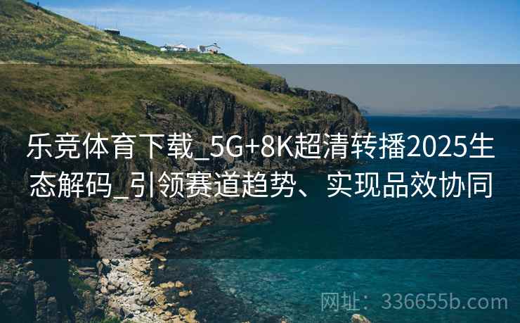 乐竞体育下载_5G+8K超清转播2025生态解码_引领赛道趋势、实现品效协同