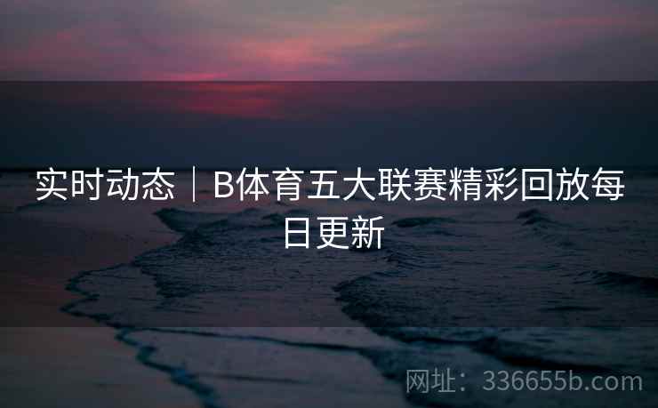 实时动态｜B体育五大联赛精彩回放每日更新