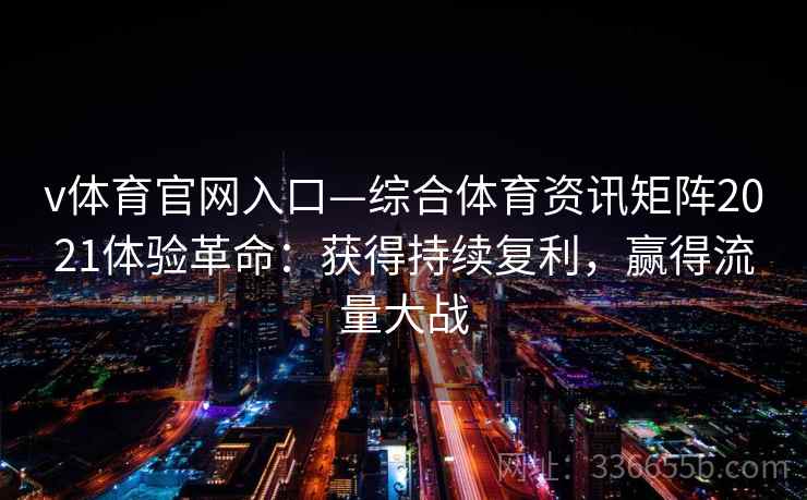 v体育官网入口—综合体育资讯矩阵2021体验革命：获得持续复利，赢得流量大战