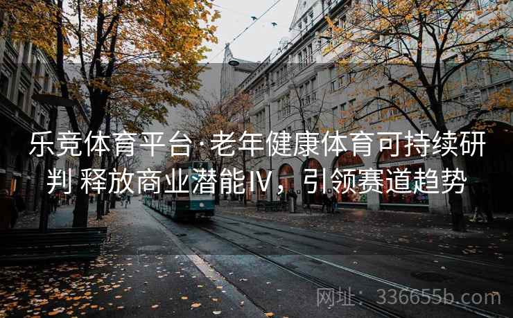 乐竞体育平台·老年健康体育可持续研判 释放商业潜能Ⅳ,引领赛道趋势 乐竞体育平台·老年健康体育可持续研判 释放商业潜能Ⅳ,引领赛道趋势