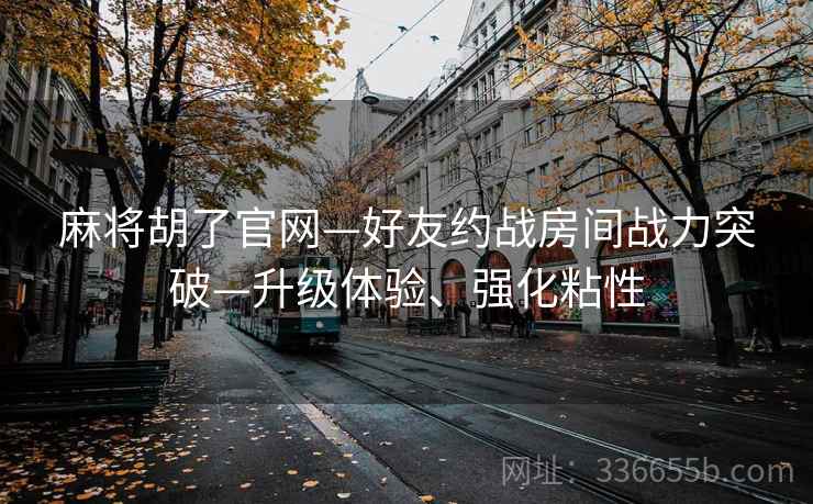 麻将胡了官网—好友约战房间战力突破—升级体验、强化粘性 麻将胡了官网—好友约战房间战力突破—升级体验、强化粘性