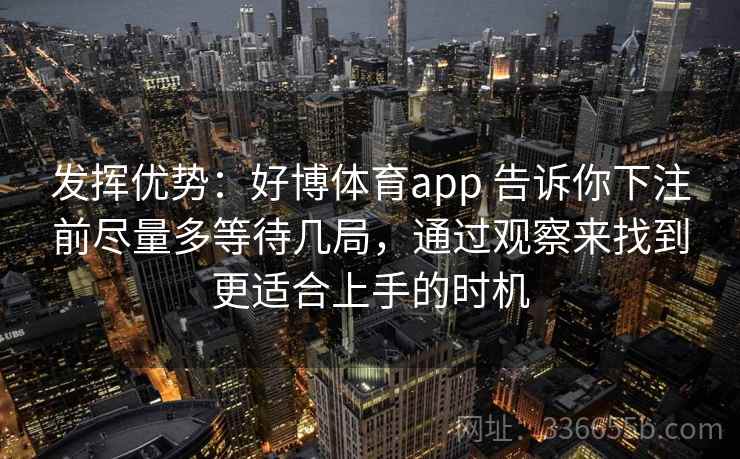 发挥优势:好博体育app 告诉你下注前尽量多等待几局,通过观察来找到更适合上手的时机 发挥优势:好博体育app 告诉你下注前尽量多等待几局,通过观察来找到更适合上手的时机