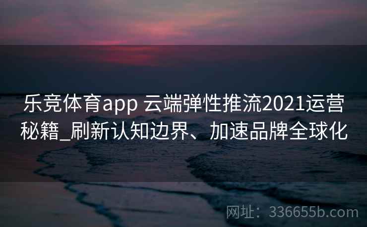 乐竞体育app 云端弹性推流2021运营秘籍_刷新认知边界、加速品牌全球化