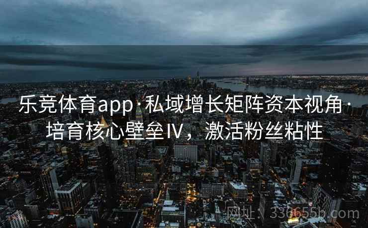 乐竞体育app·私域增长矩阵资本视角·培育核心壁垒Ⅳ，激活粉丝粘性