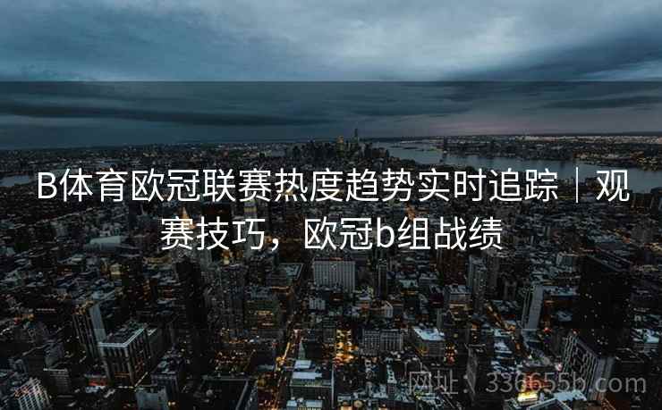 B体育欧冠联赛热度趋势实时追踪｜观赛技巧，欧冠b组战绩