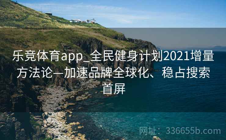 乐竞体育app_全民健身计划2021增量方法论—加速品牌全球化、稳占搜索首屏
