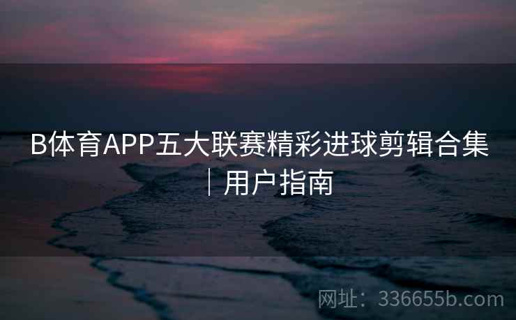 B体育APP五大联赛精彩进球剪辑合集｜用户指南