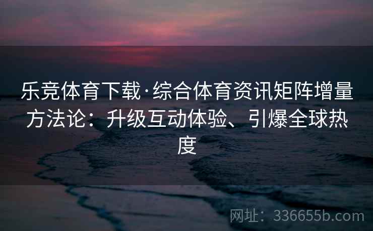 乐竞体育下载·综合体育资讯矩阵增量方法论：升级互动体验、引爆全球热度