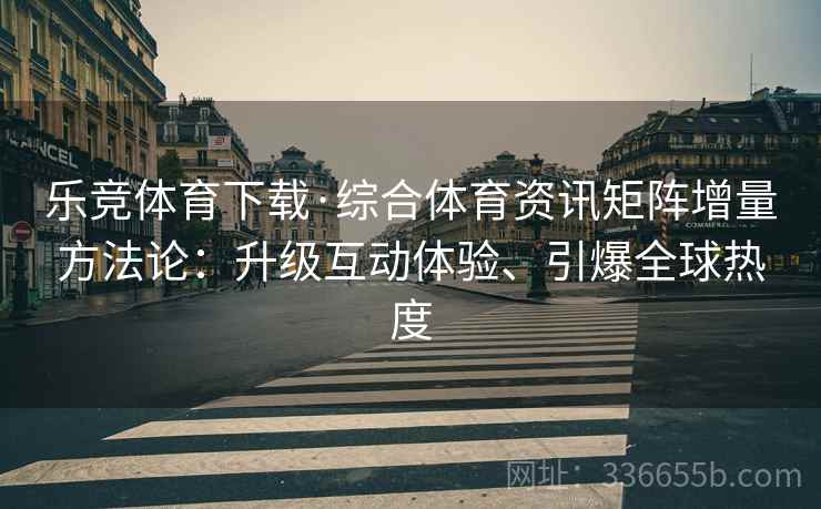 乐竞体育下载·综合体育资讯矩阵增量方法论：升级互动体验、引爆全球热度