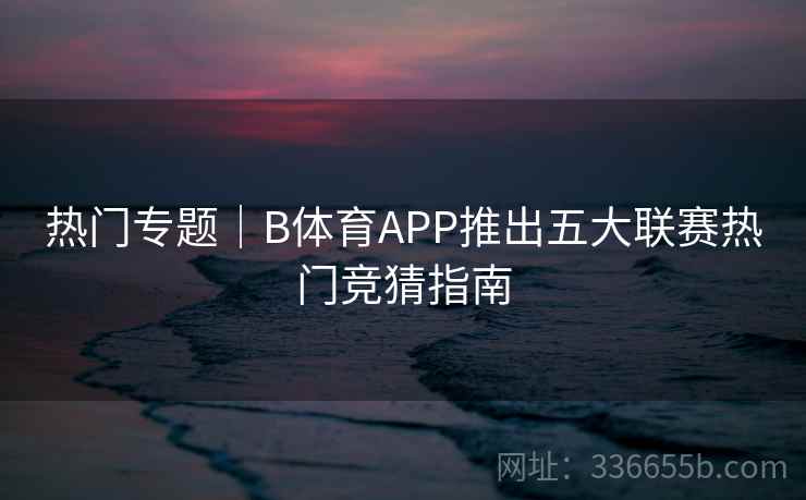 热门专题｜B体育APP推出五大联赛热门竞猜指南