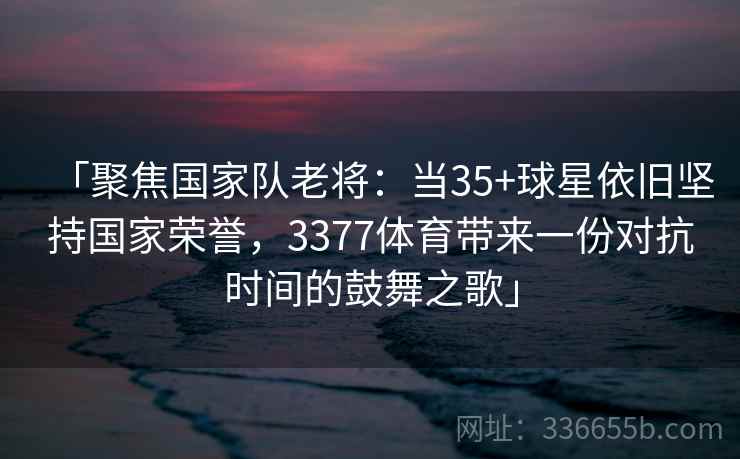 「聚焦国家队老将：当35+球星依旧坚持国家荣誉，3377体育带来一份对抗时间的鼓舞之歌」