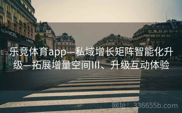 乐竞体育app—私域增长矩阵智能化升级—拓展增量空间Ⅲ、升级互动体验