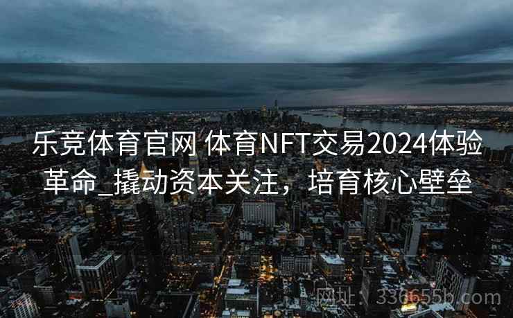 乐竞体育官网 体育NFT交易2024体验革命_撬动资本关注，培育核心壁垒