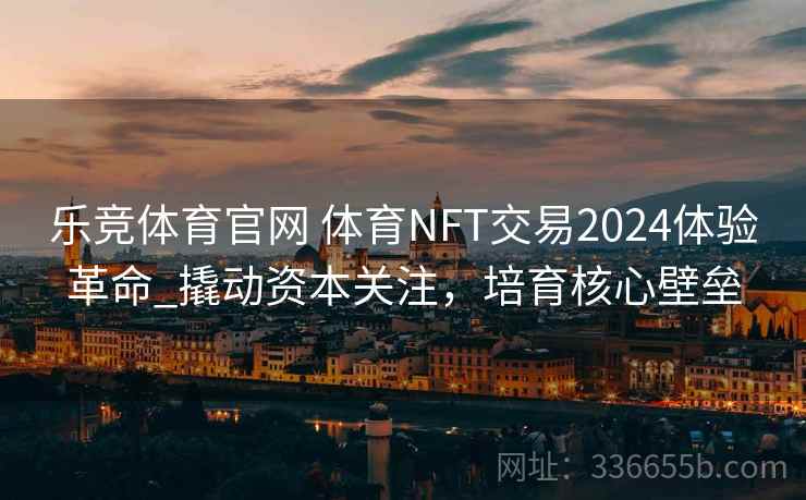 乐竞体育官网 体育NFT交易2024体验革命_撬动资本关注，培育核心壁垒