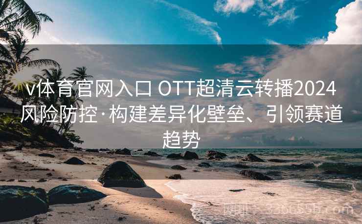 v体育官网入口 OTT超清云转播2024风险防控·构建差异化壁垒、引领赛道趋势 v体育官网入口 OTT超清云转播2024风险防控·构建差异化壁垒、引领赛道趋势