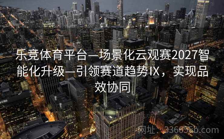 乐竞体育平台—场景化云观赛2027智能化升级—引领赛道趋势Ⅸ，实现品效协同
