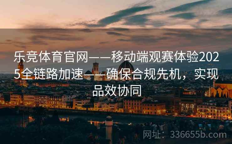 乐竞体育官网——移动端观赛体验2025全链路加速——确保合规先机，实现品效协同