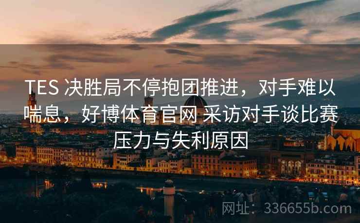 TES 决胜局不停抱团推进，对手难以喘息，好博体育官网 采访对手谈比赛压力与失利原因