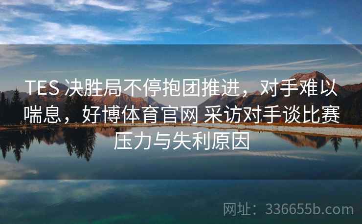 TES 决胜局不停抱团推进，对手难以喘息，好博体育官网 采访对手谈比赛压力与失利原因