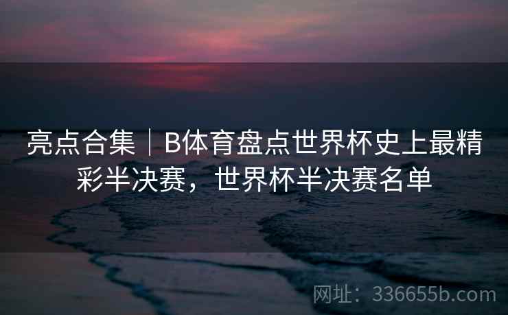 亮点合集｜B体育盘点世界杯史上最精彩半决赛，世界杯半决赛名单