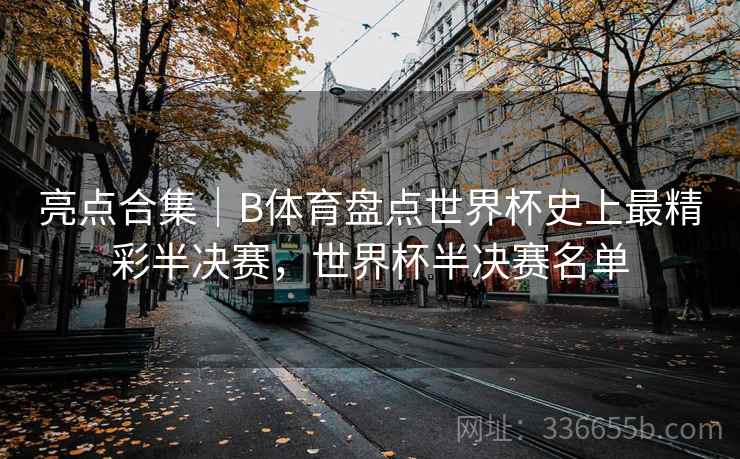 亮点合集｜B体育盘点世界杯史上最精彩半决赛，世界杯半决赛名单