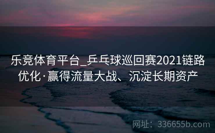 乐竞体育平台_乒乓球巡回赛2021链路优化·赢得流量大战、沉淀长期资产