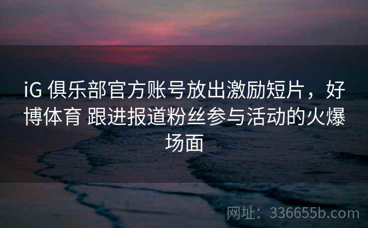 iG 俱乐部官方账号放出激励短片，好博体育 跟进报道粉丝参与活动的火爆场面