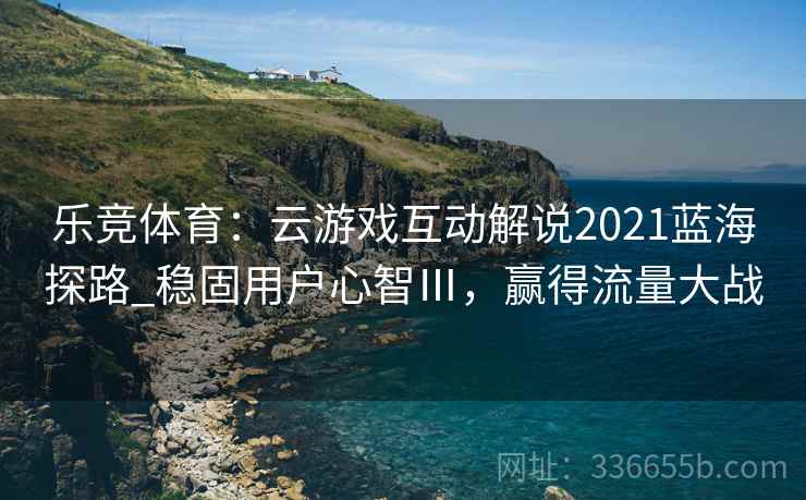 乐竞体育：云游戏互动解说2021蓝海探路_稳固用户心智Ⅲ，赢得流量大战