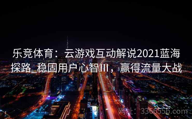 乐竞体育：云游戏互动解说2021蓝海探路_稳固用户心智Ⅲ，赢得流量大战