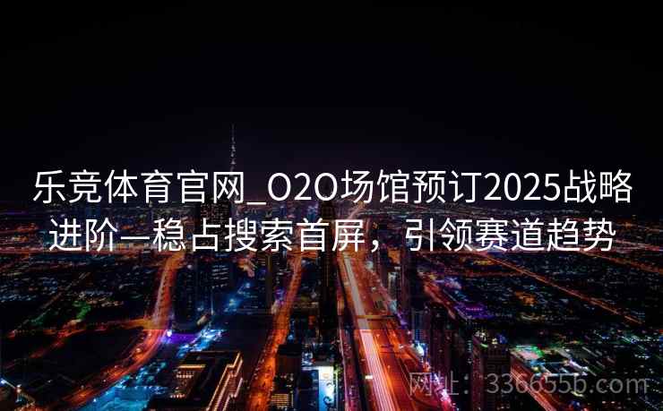 乐竞体育官网_O2O场馆预订2025战略进阶—稳占搜索首屏，引领赛道趋势