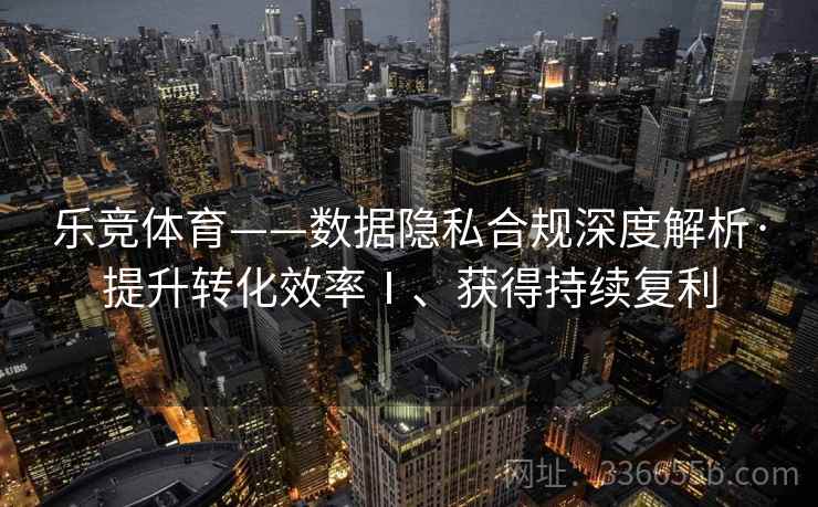 乐竞体育——数据隐私合规深度解析·提升转化效率Ⅰ、获得持续复利
