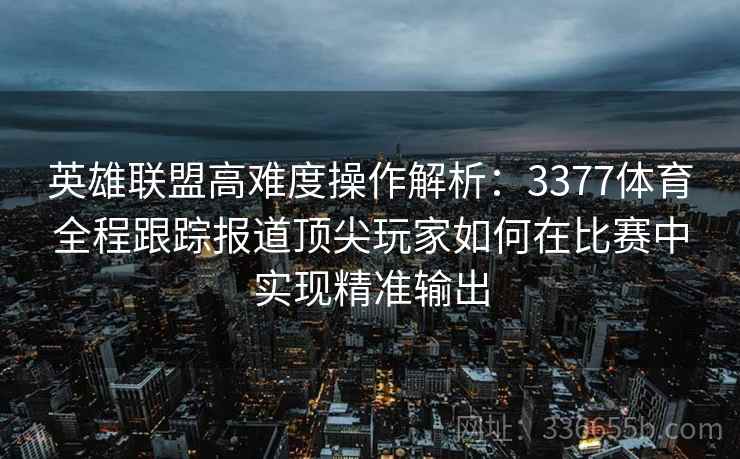 英雄联盟高难度操作解析：3377体育全程跟踪报道顶尖玩家如何在比赛中实现精准输出
