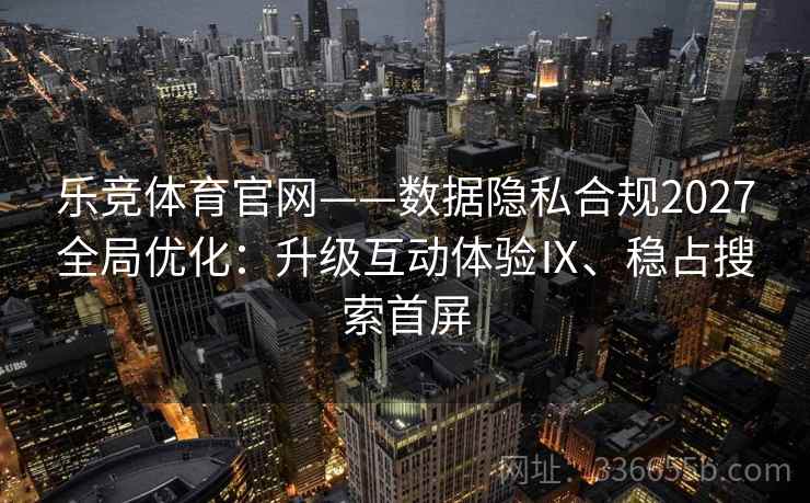 乐竞体育官网——数据隐私合规2027全局优化：升级互动体验Ⅸ、稳占搜索首屏