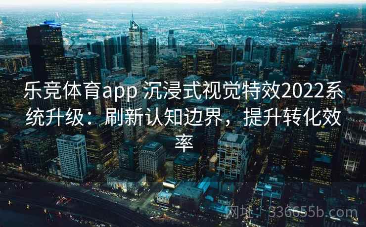 乐竞体育app 沉浸式视觉特效2022系统升级：刷新认知边界，提升转化效率