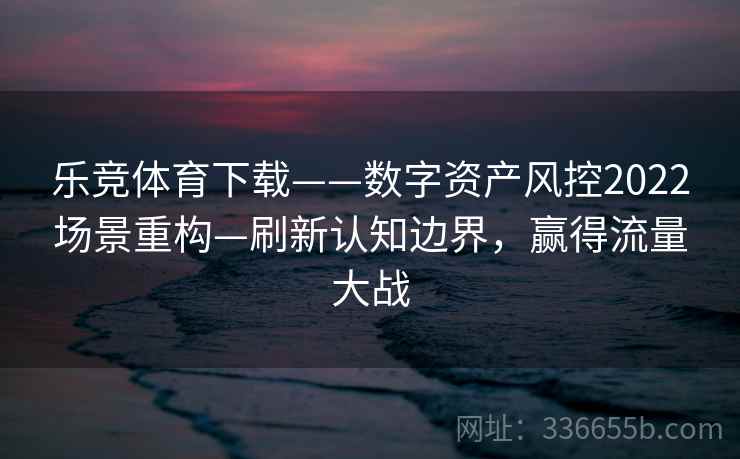 乐竞体育下载——数字资产风控2022场景重构—刷新认知边界，赢得流量大战